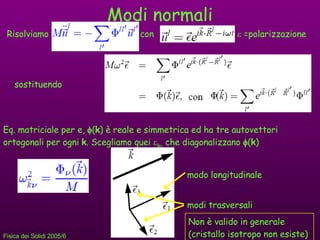 Modi normali Risolviamo  con    =polarizzazione sostituendo Eq. matriciale per e,   ( k ) è reale e simmetrica ed ha tre autovettori ortogonali per ogni  k . Scegliamo quei   k   che diagonalizzano   ( k ) modo longitudinale modi trasversali Non è valido in generale (cristallo isotropo non esiste) 