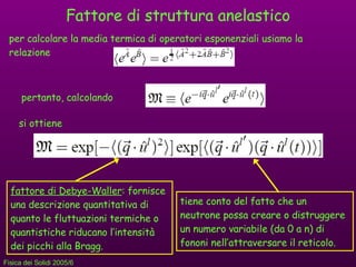 Fattore di struttura anelastico per calcolare la media termica di operatori esponenziali usiamo la relazione pertanto, calcolando si ottiene fattore di Debye-Waller : fornisce una descrizione quantitativa di quanto le fluttuazioni termiche o quantistiche riducano l’intensità dei picchi alla Bragg. tiene conto del fatto che un neutrone possa creare o distruggere un numero variabile (da 0 a n) di fononi nell’attraversare il reticolo. 