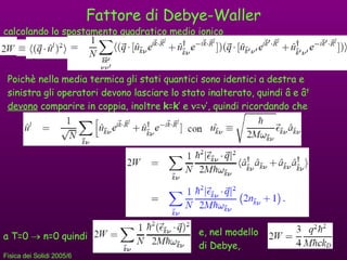Fattore di Debye-Waller Poichè nella media termica gli stati quantici sono identici a destra e sinistra gli operatori devono lasciare lo stato inalterato, quindi  â e â †   devono  comparire in coppia, inoltre  k = k ’ e   =  ’, quindi ricordando che calcolando lo spostamento quadratico medio ionico a T=0    n=0 quindi  e, nel modello di Debye, 