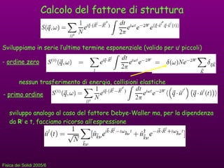 Calcolo del fattore di struttura Sviluppiamo in serie l’ultimo termine esponenziale (valido per u l  piccoli) -  ordine zero nessun trasferimento di energia, collisioni elastiche -  primo ordine sviluppo analogo al caso del fattore Debye-Waller ma, per la dipendenza da  R l  e t, facciamo ricorso all’espressione 