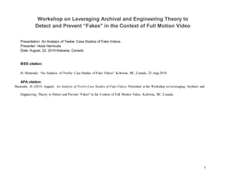 1
Workshop on Leveraging Archival and Engineering Theory to
Detect and Prevent “Fakes" in the Context of Full Motion Video
Presentation: An Analysis of Twelve Case Studies of Fake Videos
Presenter: Hoda Hamouda
Date: August, 22, 2019 Kelowna, Canada
IEEE citation:
H. Hamouda, “An Analysis of Twelve Case Studies of Fake Videos” Kelowna, BC, Canada, 22-Aug-2019.
APA citation:
Hamouda, H. (2019, August). An Analysis of Twelve Case Studies of Fake Videos. Presented at the Workshop on Leveraging Archival and
Engineering Theory to Detect and Prevent “Fakes" in the Context of Full Motion Video, Kelowna, BC, Canada.
 