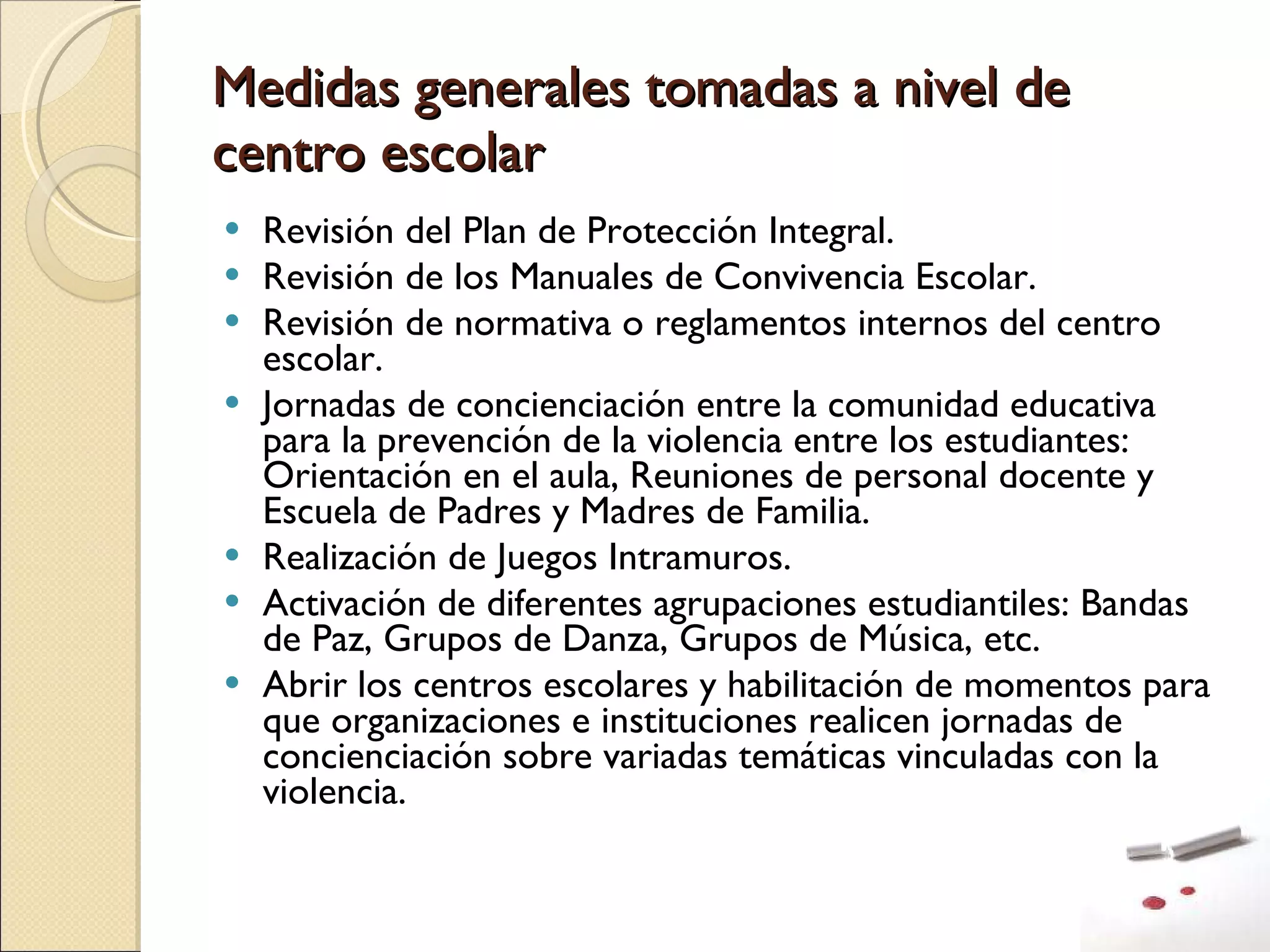 Medidas generales tomadas a nivel de centro escolar Revisión del Plan de Protección Integral. Revisión de los Manuales de Convivencia Escolar. Revisión de normativa o reglamentos internos del centro escolar. Jornadas de concienciación entre la comunidad educativa para la prevención de la violencia entre los estudiantes: Orientación en el aula, Reuniones de personal docente y Escuela de Padres y Madres de Familia. Realización de Juegos Intramuros. Activación de diferentes agrupaciones estudiantiles: Bandas de Paz, Grupos de Danza, Grupos de Música, etc. Abrir los centros escolares y habilitación de momentos para que organizaciones e instituciones realicen jornadas de concienciación sobre variadas temáticas vinculadas con la violencia. 