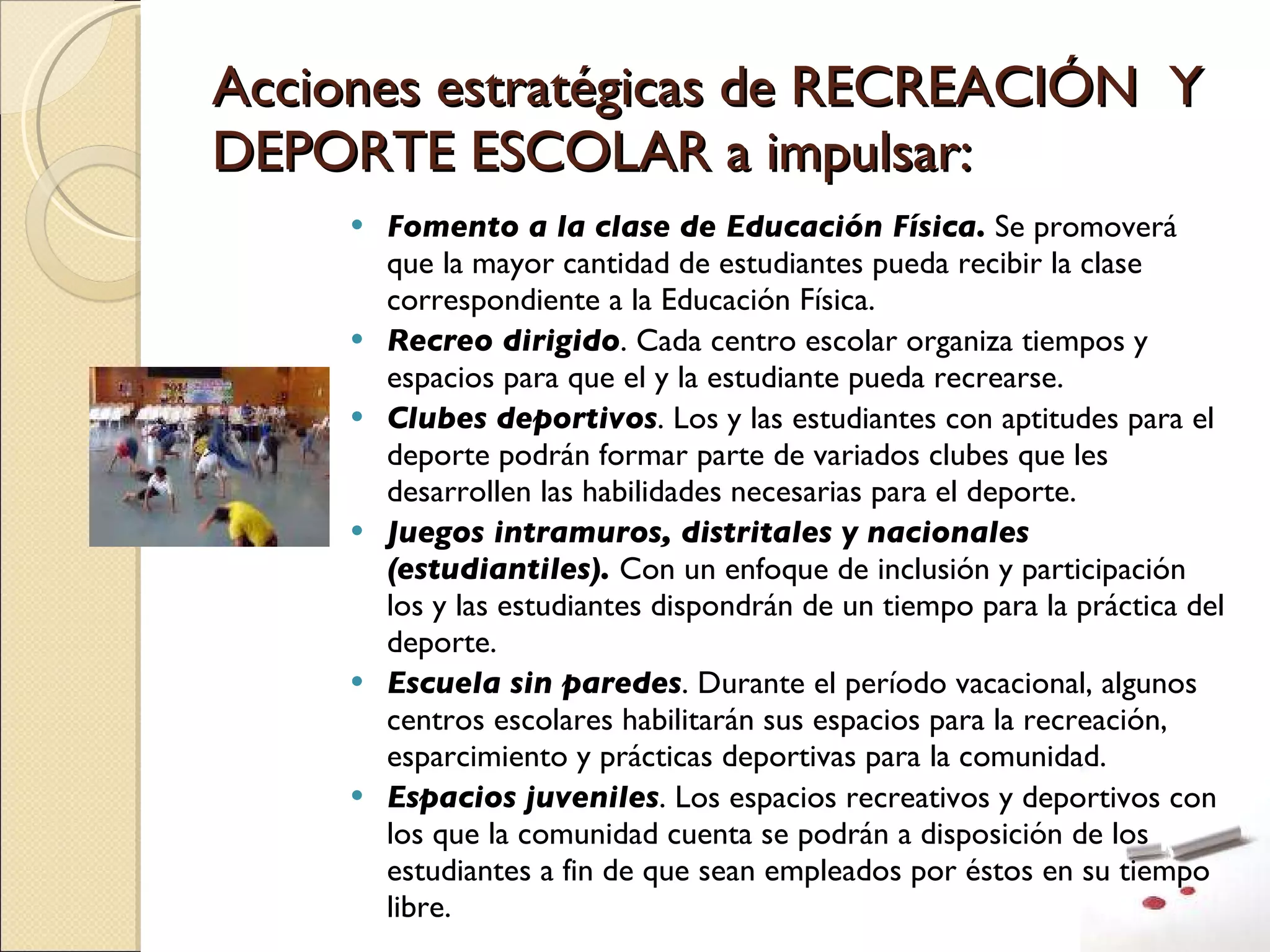 Acciones estratégicas de RECREACIÓN  Y DEPORTE ESCOLAR a impulsar: Fomento a la clase de Educación Física.  Se promoverá que la mayor cantidad de estudiantes pueda recibir la clase correspondiente a la Educación Física. Recreo dirigido . Cada centro escolar organiza tiempos y espacios para que el y la estudiante pueda recrearse. Clubes deportivos . Los y las estudiantes con aptitudes para el deporte podrán formar parte de variados clubes que les desarrollen las habilidades necesarias para el deporte. Juegos intramuros, distritales y nacionales (estudiantiles).  Con un enfoque de inclusión y participación los y las estudiantes dispondrán de un tiempo para la práctica del deporte. Escuela sin paredes . Durante el período vacacional, algunos centros escolares habilitarán sus espacios para la recreación, esparcimiento y prácticas deportivas para la comunidad. Espacios juveniles . Los espacios recreativos y deportivos con los que la comunidad cuenta se podrán a disposición de los estudiantes a fin de que sean empleados por éstos en su tiempo libre. 