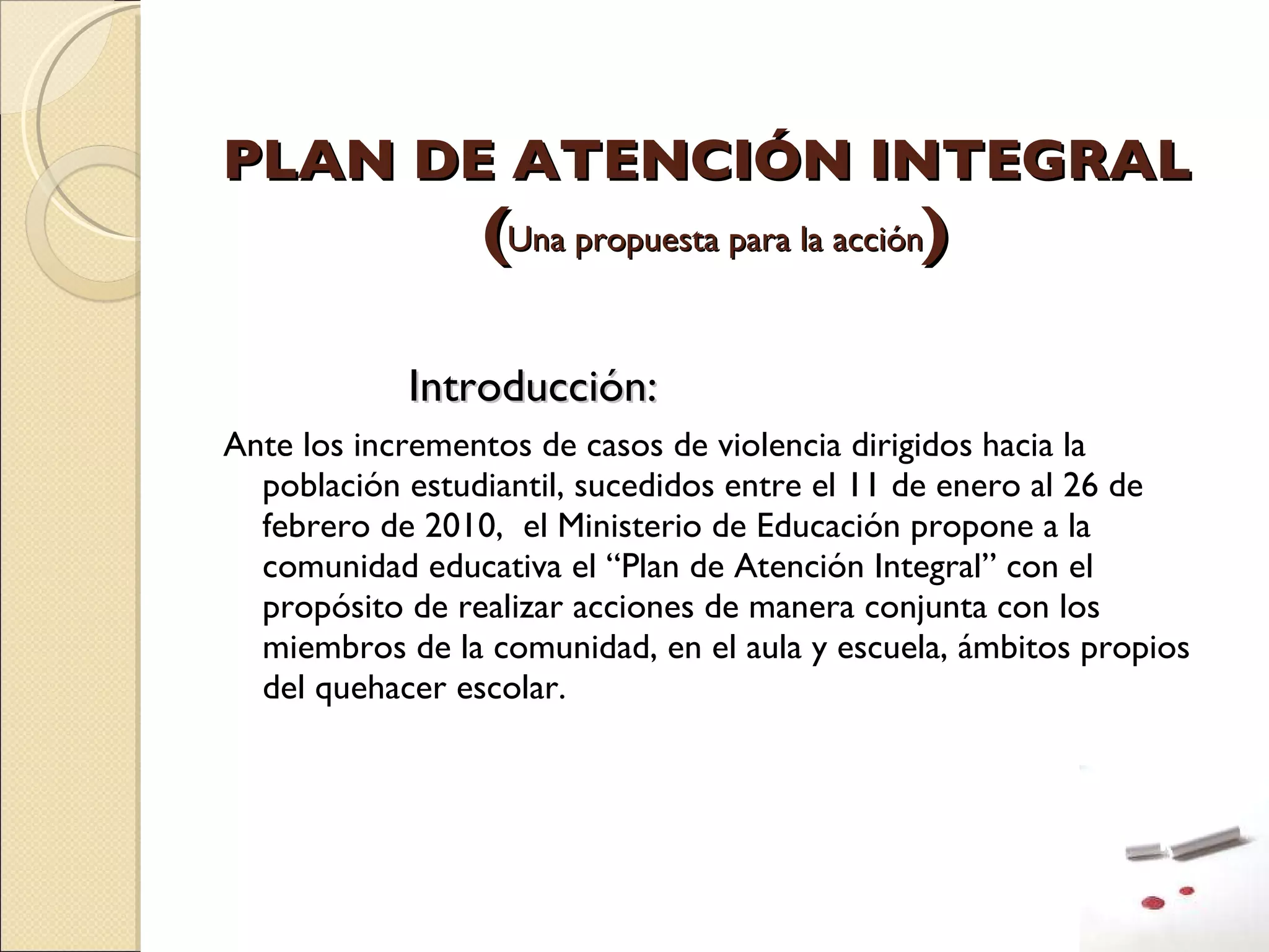 PLAN DE ATENCIÓN INTEGRAL  ( Una propuesta para la acción )   Introducción:  Ante los incrementos de casos de violencia dirigidos hacia la población estudiantil, sucedidos entre el 11 de enero al 26 de febrero de 2010,  el Ministerio de Educación propone a la comunidad educativa el “Plan de Atención Integral” con el propósito de realizar acciones de manera conjunta con los miembros de la comunidad, en el aula y escuela, ámbitos propios del quehacer escolar. 