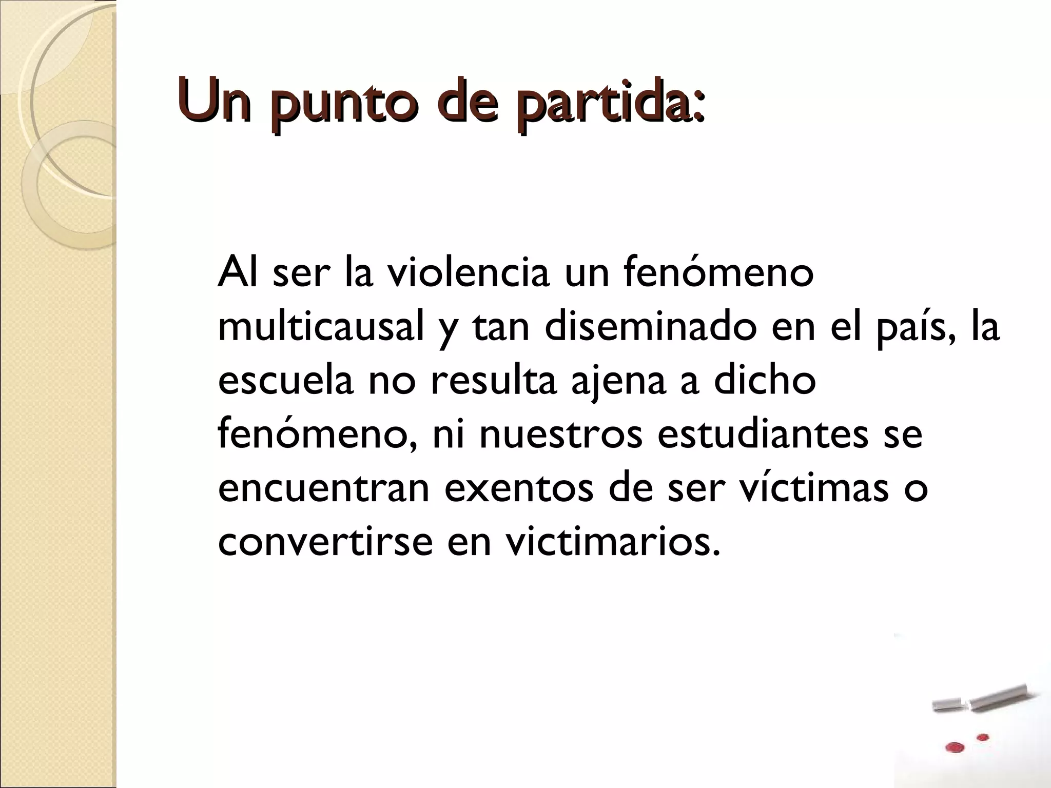 Un punto de partida: Al ser la violencia un fenómeno multicausal y tan diseminado en el país, la escuela no resulta ajena a dicho fenómeno, ni nuestros estudiantes se encuentran exentos de ser víctimas o convertirse en victimarios. 