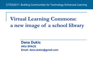 Virtual Learning Commons:  a new image of a school library   Dana Dukic HKU SPACE Email: dana.dukic@gmail.com CITES2011: Building Communities for Technology Enhanced Learning 