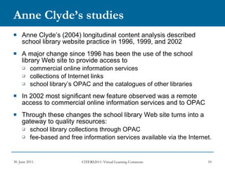 Anne Clyde’s studies Anne Clyde’s (2004) longitudinal content analysis described school library website practice in 1996, 1999, and 2002 A major change since 1996 has been the use of the school library Web site to provide access to  commercial online information services  collections of Internet links school library’s OPAC and the catalogues of other libraries In 2002 most significant new feature observed was a remote access to commercial online information services and to OPAC Through these changes the school library Web site turns into a gateway to quality resources: school library collections through OPAC fee-based and free information services available via the Internet.  