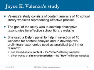 Joyce K. Valenza’s study Valenza’s study consists of content analysis of 10 school library websites representing effective practice The goal of the study was to develop descriptive taxonomies for effective school library website  She used a Delphi panel to help in selection of 10 websites for content analysis and to develop two preliminary taxonomies used as analytical tool in her research: one looked at  site content  – the  "what"  of library websites  other looked at  site characteristics  – the  "how"  of library websites 