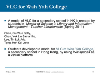 VLC for Wah Yah College A model of VLC for a secondary school in HK is created by students in  Master of Science in Library and Information Management - Teacher Librarianship  (Spring 2011) Chan, Siu Wun Betty,  Chan, Yuk Lin Samantha,  Lee, Tin Lok Ada,  Tong, Hon Kei John Students developed a model for  VLC at  Wah  Yah College , a secondary school in Hong Kong, by using  Wikispaces  as a virtual platform 
