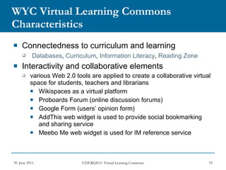 WYC Virtual Learning Commons Characteristics Connectedness to curriculum and learning Databases ,  Curriculum ,  Information Literacy ,  Reading Zone   Interactivity and collaborative elements various Web 2.0 tools are applied to create a collaborative virtual space for students, teachers and librarians Wikispaces as a virtual platform Proboards Forum (online discussion forums)  Google Form (users’ opinion form) AddThis web widget is used to provide social bookmarking and sharing service Meebo Me web widget is used for IM reference service 