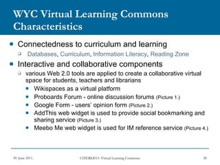 WYC Virtual Learning Commons Characteristics Connectedness to curriculum and learning Databases ,  Curriculum ,  Information Literacy ,  Reading Zone   Interactive and collaborative components various Web 2.0 tools are applied to create a collaborative virtual space for students, teachers and librarians Wikispaces as a virtual platform Proboards Forum - online discussion forums  (Picture 1.)   Google Form - users’ opinion form  (Picture 2.) AddThis web widget is used to provide social bookmarking and sharing service  (Picture 3.) Meebo Me web widget is used for IM reference service  (Picture 4.) 