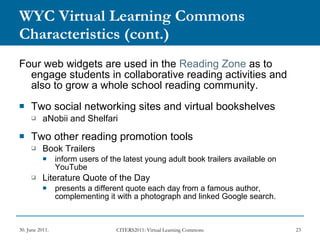 WYC Virtual Learning Commons Characteristics   (cont.) Four web widgets are used in the  Reading Zone  as to engage students in collaborative reading activities and also to grow a whole school reading community. Two social networking sites and virtual bookshelves aNobii and Shelfari  Two other reading promotion tools Book Trailers inform users of the latest young adult book trailers available on YouTube Literature Quote of the Day presents a different quote each day from a famous author, complementing it with a photograph and linked Google search.  