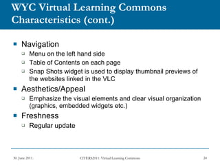 WYC Virtual Learning Commons Characteristics   (cont.) Navigation Menu on the left hand side Table of Contents on each page Snap Shots widget is used to display thumbnail previews of the websites linked in the VLC   Aesthetics/Appeal Emphasize the visual elements and clear visual organization (graphics, embedded widgets etc.) Freshness Regular update 