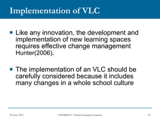 Implementation of VLC Like any innovation, the development and implementation of new learning spaces requires effective change management  Hunter(2006) . The implementation of an VLC should be carefully considered because it includes many changes in a whole school culture 