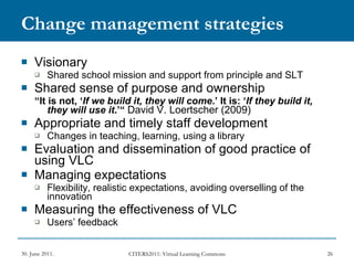 Change management strategies Visionary Shared school mission and support from principle and SLT Shared sense of purpose and ownership “ It is not, ‘ If we build it, they will come .’ It is: ‘ If they build it, they will use it .’“  David V. Loertscher (2009) Appropriate and timely staff development Changes in teaching, learning, using a library Evaluation and dissemination of good practice of using VLC  Managing expectations Flexibility, realistic expectations, avoiding overselling of the innovation Measuring the effectiveness of VLC Users’ feedback 