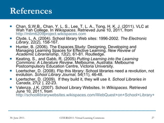 References Chan, S.W.B., Chan, Y. L. S., Lee, T. L. A., Tong, H. K. J. (2011). VLC at Wah Yah College. In  Wikispaces . Retrieved June 10, 2011, from  http://mlim6209project.wikispaces.com Clyde, L. A. (2004). School library Web sites: 1996-2002.  The Electronic Library , 22(2), 158-167. Hunter, B. (2006). The Espaces Study: Designing, Developing and Managing Learning Spaces for Effective Learning.  New Review of Academic Librarianship ,  12 (2), 61-81. Routledge. Keating, S., and Gabb, R. (2005)  Putting Learning into the Learning Commons: A Literature Review . Melbourne, Australia: Melbourne Postcompulsory Education Centre, Victoria University. Loertscher, D. (2008). Flip this library: School libraries need a revolution, not evolution.  School Library Journal,  54(11), 46-48. Loertscher, D. (2009).  If they build it, they will use it.  School Libraries in Canada , 27(2 ), 22-23. Valenza, J.K. (2007). School Library Websites. In  Wikispaces . Retrieved June 10, 2011, from  http://schoollibrarywebsites.wikispaces.com/WebQuest+on+School+Library+Websites 