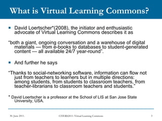 What is Virtual Learning Commons? David Loertscher*(2008), the initiator and enthusiastic advocate of Virtual Learning Commons describes it as “ both a giant, ongoing conversation and a warehouse of digital materials — from e-books to databases to student-generated content — all available 24/7 year-round”.  And further he says “ Thanks to social-networking software, information can flow not just from teachers to learners but in multiple directions: among students, from students to classroom teachers, from teacher-librarians to classroom teachers and students.”  *  David Loertscher is a professor at the School of LIS at San Jose State University, USA. 