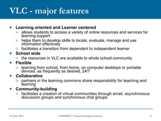 VLC - major features Learning oriented and Learner centered   allows students to access a variety of online resources and services for learning support helps them to develop skills to locate, evaluate, manage and use information effectively  facilitates a transition from dependent to independent learner School wide  the resources in VLC are available to whole school community Flexible  learning from school, from home, on computer desktops or portable devices, as frequently as desired, 24/7 C ollaborative   partners in the learning commons share responsibility for teaching and learning Community-building  facilitates a creation of virtual communities through email, asynchronous discussion groups and synchronous chat groups 