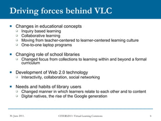 Driving forces behind VLC Changes in educational concepts Inquiry based learning Collaborative learning Moving from teacher-centered to learner-centered learning culture  One-to-one laptop programs Changing role of school libraries Changed focus from collections to learning within and beyond a formal curriculum  Development of Web 2.0 technology Interactivity, collaboration, social networking  Needs and habits of library users Changed manner in which learners relate to each other and to content Digital natives, the rise of the Google generation 