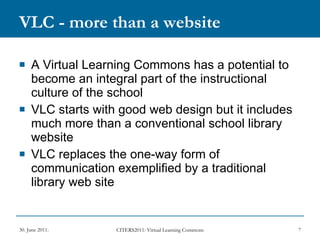 VLC - more than a website A Virtual Learning Commons has a potential to become an integral part of the instructional culture of the school VLC starts with good web design but it includes much more than a conventional school library website VLC replaces the one-way form of communication exemplified by a traditional library web site 