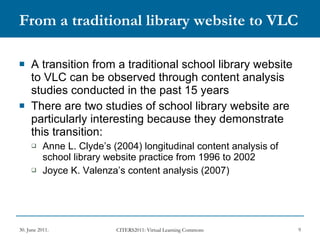 From a traditional library website to VLC A transition from a traditional school library website to VLC can be observed through content analysis studies conducted in the past 15 years  There are two studies of school library website are particularly interesting because they demonstrate this transition: Anne L. Clyde’s (2004) longitudinal content analysis of school library website practice from 1996 to 2002 Joyce K. Valenza’s content analysis (2007) 