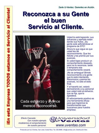 ¡EnestaEmpresaTODOSestamosenServicioalCliente!¡EnestaEmpresaTODOSestamosenServicioalCliente!
www.uventas.com
Efecto Cascada:
Con nuestro ejemplo
modelamos el comportamiento
de nuestro personal.
Serie U-Ventas: Gerentes en Acción.Serie U-Ventas: Gerentes en Acción.
Producido por la U-Ventas, San José, Costa Rica. Tel. 292-8886. info@uventas.com. Distribución libre.
Reconozca a su GenteReconozca a su Gente
el buenel buen
Servicio al Cliente.Servicio al Cliente.
Usted lo está logrando: sus
esfuerzos y ejemplo están
dando sus frutos. ¡Su
gente está adhiriéndose al
programa de STC!
Ahora lo que sigue es que
usted les dé
reconocimiento. Que los
felicite y los premie por sus
avances.
Si usted logra producir un
comportamiento deseado,
pero no lo reconoce, tarde
o temprano ese
comportamiento cesará.
¡No se arriesgue! Brinde
reconocimiento a la gente
que lo está intentando.
Reconozca y premie los
avances, no sólo el éxito
final.
Y al hacerlo así, estará
demostrando a su personal
que usted notó el esfuerzo,
que se fija, que lo
agradece.
El reforzamiento positivo es
una herramienta eficaz
para que logremos la
transformación que
buscamos para nuestra
empresa.
Cada esfuerzo y avance
merece reconocerse.
 