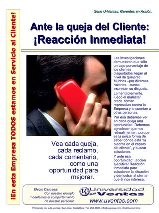 ¡EnestaEmpresaTODOSestamosenServicioalCliente!¡EnestaEmpresaTODOSestamosenServicioalCliente!
www.uventas.com
Efecto Cascada:
Con nuestro ejemplo
modelamos el comportamiento
de nuestro personal.
Serie U-Ventas: Gerentes en Acción.Serie U-Ventas: Gerentes en Acción.
Producido por la U-Ventas, San José, Costa Rica. Tel. 292-8886. info@uventas.com. Distribución libre.
Ante la queja del Cliente:Ante la queja del Cliente:
¡Reacción Inmediata!¡Reacción Inmediata!
Vea cada queja,
cada reclamo,
cada comentario,
como una
oportunidad para
mejorar.
Las investigaciones
demuestran que sólo
un bajo porcentaje de
los clientes
disgustados llegan al
nivel de quejarse.
Muchos –por diversas
razones—nunca
expresan su disgusto.
Lamentablemente,
luego el malestar
crece, toman
represalias contra la
Empresa y lo cuentan a
otras personas.
Por eso debemos ver
en cada queja una
oportunidad. Debemos
agradecer que nos
retroalimenten, porque
es la única forma de
saber dónde está “la
piedrita en el zapato
del cliente”, y buscar
soluciones.
Y ante esa
oportunidad: ¡acción
ejecutiva! Reacción
inmediata para
solucionar la situación
y demostrar al cliente
que él nos interesa.
 