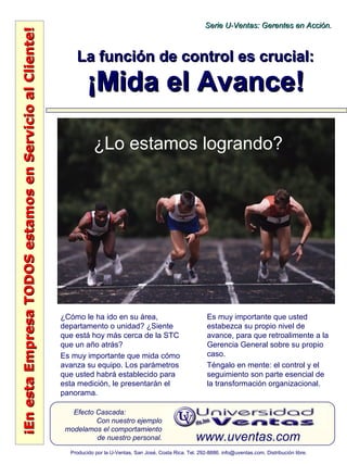 ¡EnestaEmpresaTODOSestamosenServicioalCliente!¡EnestaEmpresaTODOSestamosenServicioalCliente!
www.uventas.com
Efecto Cascada:
Con nuestro ejemplo
modelamos el comportamiento
de nuestro personal.
Serie U-Ventas: Gerentes en Acción.Serie U-Ventas: Gerentes en Acción.
Producido por la U-Ventas, San José, Costa Rica. Tel. 292-8886. info@uventas.com. Distribución libre.
La función de control es crucial:La función de control es crucial:
¡Mida el Avance!¡Mida el Avance!
¿Cómo le ha ido en su área,
departamento o unidad? ¿Siente
que está hoy más cerca de la STC
que un año atrás?
Es muy importante que mida cómo
avanza su equipo. Los parámetros
que usted habrá establecido para
esta medición, le presentarán el
panorama.
Es muy importante que usted
estabezca su propio nivel de
avance, para que retroalimente a la
Gerencia General sobre su propio
caso.
Téngalo en mente: el control y el
seguimiento son parte esencial de
la transformación organizacional.
¿Lo estamos logrando?
 