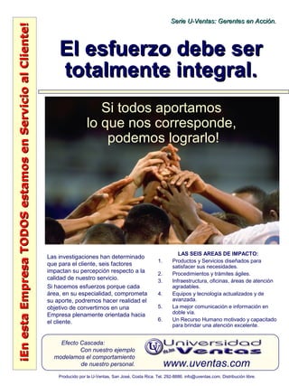 ¡EnestaEmpresaTODOSestamosenServicioalCliente!¡EnestaEmpresaTODOSestamosenServicioalCliente!
www.uventas.com
Efecto Cascada:
Con nuestro ejemplo
modelamos el comportamiento
de nuestro personal.
Serie U-Ventas: Gerentes en Acción.Serie U-Ventas: Gerentes en Acción.
Producido por la U-Ventas, San José, Costa Rica. Tel. 292-8886. info@uventas.com. Distribución libre.
El esfuerzo debe serEl esfuerzo debe ser
totalmente integral.totalmente integral.
Las investigaciones han determinado
que para el cliente, seis factores
impactan su percepción respecto a la
calidad de nuestro servicio.
Si hacemos esfuerzos porque cada
área, en su especialidad, comprometa
su aporte, podremos hacer realidad el
objetivo de convertirnos en una
Empresa plenamente orientada hacia
el cliente.
LAS SEIS AREAS DE IMPACTO:
1. Productos y Servicios diseñados para
satisfacer sus necesidades.
2. Procedimientos y trámites ágiles.
3. Infraestructura, oficinas, áreas de atención
agradables.
4. Equipos y tecnología actualizados y de
avanzada.
5. La mejor comunicación e información en
doble vía.
6. Un Recurso Humano motivado y capacitado
para brindar una atención excelente.
Si todos aportamos
lo que nos corresponde,
podemos lograrlo!
 
