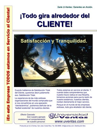 ¡EnestaEmpresaTODOSestamosenServicioalCliente!¡EnestaEmpresaTODOSestamosenServicioalCliente!
www.uventas.com
Efecto Cascada:
Con nuestro ejemplo
modelamos el comportamiento
de nuestro personal.
Serie U-Ventas: Gerentes en Acción.Serie U-Ventas: Gerentes en Acción.
Producido por la U-Ventas, San José, Costa Rica. Tel. 292-8886. info@uventas.com. Distribución libre.
¡Todo gira alrededor del¡Todo gira alrededor del
CLIENTE!CLIENTE!
Cuando hablamos de Satisfacción Total
del Cliente, queremos decir justamente
eso: Satisfacción Total.
La experiencia de las más exitosas
organizaciones del mundo comprueba que
si nos convertimos en una operación
“clientecéntrica”, podremos disfrutar de la
“lealtad sostenida” de nuestros clientes.
Todos estamos en servicio al cliente. Y
cuando todos comprendemos que
nuestro futuro radica en esa filosofía,
tomamos acciones para que la razón de
nuestra existencia, nuestros clientes,
reciban diariamente el mejor servicio.
Porque en el mundo de las empresas
exitosas, todo gira alrededor del cliente.
Satisfacción y Tranquilidad.Satisfacción y Tranquilidad.
 