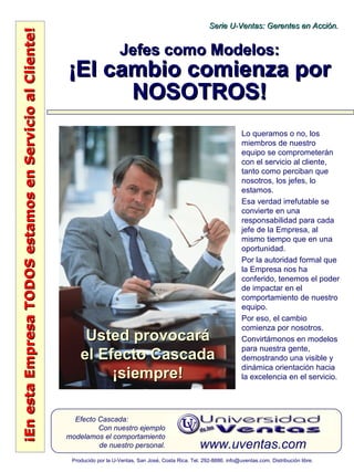 ¡EnestaEmpresaTODOSestamosenServicioalCliente!¡EnestaEmpresaTODOSestamosenServicioalCliente!
www.uventas.com
Efecto Cascada:
Con nuestro ejemplo
modelamos el comportamiento
de nuestro personal.
Serie U-Ventas: Gerentes en Acción.Serie U-Ventas: Gerentes en Acción.
Producido por la U-Ventas, San José, Costa Rica. Tel. 292-8886. info@uventas.com. Distribución libre.
Jefes como Modelos:Jefes como Modelos:
¡El cambio comienza por¡El cambio comienza por
NOSOTROS!NOSOTROS!
Lo queramos o no, los
miembros de nuestro
equipo se comprometerán
con el servicio al cliente,
tanto como perciban que
nosotros, los jefes, lo
estamos.
Esa verdad irrefutable se
convierte en una
responsabilidad para cada
jefe de la Empresa, al
mismo tiempo que en una
oportunidad.
Por la autoridad formal que
la Empresa nos ha
conferido, tenemos el poder
de impactar en el
comportamiento de nuestro
equipo.
Por eso, el cambio
comienza por nosotros.
Convirtámonos en modelos
para nuestra gente,
demostrando una visible y
dinámica orientación hacia
la excelencia en el servicio.
Usted provocaráUsted provocará
el Efecto Cascadael Efecto Cascada
¡siempre!¡siempre!
 