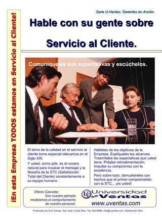 ¡EnestaEmpresaTODOSestamosenServicioalCliente!¡EnestaEmpresaTODOSestamosenServicioalCliente!
www.uventas.com
Efecto Cascada:
Con nuestro ejemplo
modelamos el comportamiento
de nuestro personal.
Serie U-Ventas: Gerentes en Acción.Serie U-Ventas: Gerentes en Acción.
Producido por la U-Ventas, San José, Costa Rica. Tel. 292-8886. info@uventas.com. Distribución libre.
Hable con su gente sobreHable con su gente sobre
Servicio al Cliente.Servicio al Cliente.
El tema de la calidad en el servicio al
cliente toma especial relevancia en el
Siglo XXI.
Y usted, como jefe, es el vocero
natural para inculcar el mensaje y la
filosofía de la STC (Satisfacción
Total del Cliente) constantemente a
su equipo humano.
Hábleles de los objetivos de la
Empresa. Explíqueles los alcances.
Trasmítales las expectativas que usted
tiene. Pídales retroalimentación.
Impulse su compromiso con la
excelencia.
Pero sobre todo, demuéstreles con
hechos que el primer comprometido
con la STC... ¡es usted!
Comuníqueles sus expectativas y escúchelos.
 