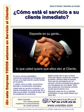 ¡EnestaEmpresaTODOSestamosenServicioalCliente!¡EnestaEmpresaTODOSestamosenServicioalCliente!
www.uventas.com
Efecto Cascada:
Con nuestro ejemplo
modelamos el comportamiento
de nuestro personal.
Serie U-Ventas: Gerentes en Acción.Serie U-Ventas: Gerentes en Acción.
Producido por la U-Ventas, San José, Costa Rica. Tel. 292-8886. info@uventas.com. Distribución libre.
¿Cómo está el servicio a su¿Cómo está el servicio a su
cliente inmediato?cliente inmediato?
El único recurso estratégico
realmente sostenible en el tiempo con
el que una organización puede contar,
es su gente.
Y usted, como su líder, es el primer
llamado a mantenerlos motivados.
Usted está en servicio al cliente, y su
cliente inmediato es su personal. Es a
éste al que debe “venderle la idea” de
la excelencia en el servicio.
Nadie puede dar lo que no tiene.
Para que alguien pueda dar cortesía
al cliente, primero debe él tenerla.
Para que se entusiasme por el
servicio, primero necesita que alguien
se entusiasme por sus ideas. Para
que pueda dar una sonrisa, primero
ocupa que le demos una.
Deposite cada día en su clientes
inmediatos, lo que usted desee que
ellos den.
Deposite en su gente...
lo que usted quiere que ellos den al Cliente.
 