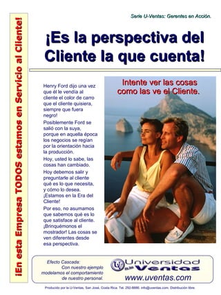 ¡EnestaEmpresaTODOSestamosenServicioalCliente!¡EnestaEmpresaTODOSestamosenServicioalCliente!
www.uventas.com
Efecto Cascada:
Con nuestro ejemplo
modelamos el comportamiento
de nuestro personal.
Serie U-Ventas: Gerentes en Acción.Serie U-Ventas: Gerentes en Acción.
Producido por la U-Ventas, San José, Costa Rica. Tel. 292-8886. info@uventas.com. Distribución libre.
¡Es la perspectiva del¡Es la perspectiva del
Cliente la que cuenta!Cliente la que cuenta!
Henry Ford dijo una vez
que él le vendía al
cliente el color de carro
que el cliente quisiera,
siempre que fuera
negro!
Posiblemente Ford se
salió con la suya,
porque en aquella época
los negocios se regían
por la orientación hacia
la producción.
Hoy, usted lo sabe, las
cosas han cambiado.
Hoy debemos salir y
preguntarle al cliente
qué es lo que necesita,
y cómo lo desea.
¡Estamos en la Era del
Cliente!
Por eso, no asumamos
que sabemos qué es lo
que satisface al cliente.
¡Brinquémonos el
mostrador! Las cosas se
ven diferentes desde
esa perspectiva.
Intente ver las cosasIntente ver las cosas
como las ve el Cliente.como las ve el Cliente.
 