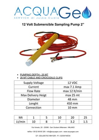 Via Veneto, 20 - 20098 - San Giuliano Milanese - MILANO
tel/fax +39 02 98 80 326 - info@acquageo.com - www.acquageo.com
CF. CDUJSK75C19M102R - P.I. 02304740034
12 Volt Submersible Sampling Pump 2”
 PUMPING DEPTH - 25 MT
 26 MT CABLE AND CROCODILE CLIPS
Supply Voltage 12 VDC
Current max 7.1 Amp
Flow Rate max 12 lt/min
Max Delivery Heigt max 25 mt
Diameter 48 mm
Lenght 450 mm
Connection 10 mm
Mt 1 5 10 20 25
Lt/min 10 8 7 3.2 1.5
 
