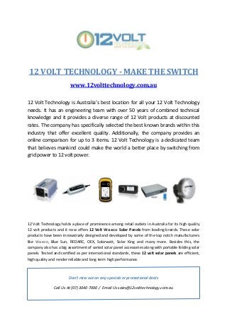 12 VOLT TECHNOLOGY - MAKE THE SWITCH
www.12volttechnology.com.au
12 Volt Technology is Australia’s best location for all your 12 Volt Technology
needs. It has an engineering team with over 50 years of combined technical
knowledge and it provides a diverse range of 12 Volt products at discounted
rates. The company has specifically selected the best known brands within this
industry that offer excellent quality. Additionally, the company provides an
online comparison for up to 3 items. 12 Volt Technology is a dedicated team
that believes mankind could make the world a better place by switching from
grid power to 12 volt power.
12 Volt Technology holds a place of prominence among retail outlets in Australia for its high quality
12 volt products and it now offers 12 Volt Waeco Solar Panels from leading brands. These solar
products have been innovatively designed and developed by some of the top notch manufacturers
like Waeco, Blue Sun, REDARC, OEX, Solarwatt, Solar King and many more. Besides this, the
company also has a big assortment of varied solar panel accessories along with portable folding solar
panels. Tested and certified as per international standards, these 12 volt solar panels are efficient,
high quality and render reliable and long term high performance.
Don't miss out on any specials or promotional deals
Call Us At (07) 3040 7000 / Email Us sales@12volttechnology.com.au
 