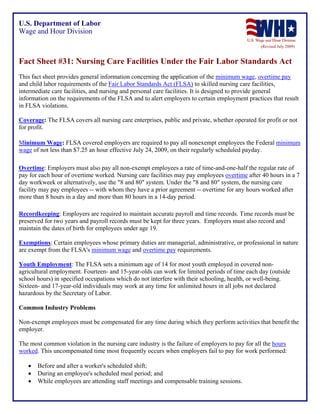 U.S. Department of Labor
Wage and Hour Division
(Revised July 2009)

Fact Sheet #31: Nursing Care Facilities Under the Fair Labor Standards Act
This fact sheet provides general information concerning the application of the minimum wage, overtime pay
and child labor requirements of the Fair Labor Standards Act (FLSA) to skilled nursing care facilities,
intermediate care facilities, and nursing and personal care facilities. It is designed to provide general
information on the requirements of the FLSA and to alert employers to certain employment practices that result
in FLSA violations.
Coverage: The FLSA covers all nursing care enterprises, public and private, whether operated for profit or not
for profit.
Minimum Wage: FLSA covered employers are required to pay all nonexempt employees the Federal minimum
wage of not less than $7.25 an hour effective July 24, 2009, on their regularly scheduled payday.
Overtime: Employers must also pay all non-exempt employees a rate of time-and-one-half the regular rate of
pay for each hour of overtime worked. Nursing care facilities may pay employees overtime after 40 hours in a 7
day workweek or alternatively, use the "8 and 80" system. Under the "8 and 80" system, the nursing care
facility may pay employees -- with whom they have a prior agreement -- overtime for any hours worked after
more than 8 hours in a day and more than 80 hours in a 14-day period.
Recordkeeping: Employers are required to maintain accurate payroll and time records. Time records must be
preserved for two years and payroll records must be kept for three years. Employers must also record and
maintain the dates of birth for employees under age 19.
Exemptions: Certain employees whose primary duties are managerial, administrative, or professional in nature
are exempt from the FLSA's minimum wage and overtime pay requirements.
Youth Employment: The FLSA sets a minimum age of 14 for most youth employed in covered nonagricultural employment. Fourteen- and 15-year-olds can work for limited periods of time each day (outside
school hours) in specified occupations which do not interfere with their schooling, health, or well-being.
Sixteen- and 17-year-old individuals may work at any time for unlimited hours in all jobs not declared
hazardous by the Secretary of Labor.
Common Industry Problems
Non-exempt employees must be compensated for any time during which they perform activities that benefit the
employer.
The most common violation in the nursing care industry is the failure of employers to pay for all the hours
worked. This uncompensated time most frequently occurs when employers fail to pay for work performed:
•
•
•

Before and after a worker's scheduled shift;
During an employee's scheduled meal period; and
While employees are attending staff meetings and compensable training sessions.

 