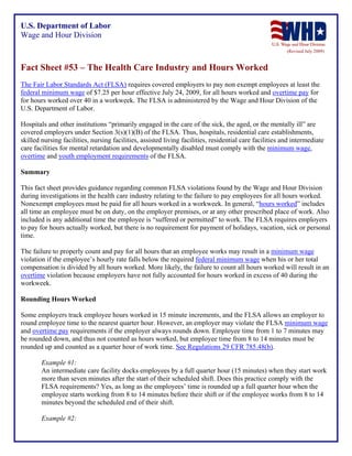 U.S. Department of Labor
Wage and Hour Division
(Revised July 2009)

Fact Sheet #53 – The Health Care Industry and Hours Worked
The Fair Labor Standards Act (FLSA) requires covered employers to pay non exempt employees at least the
federal minimum wage of $7.25 per hour effective July 24, 2009, for all hours worked and overtime pay for
for hours worked over 40 in a workweek. The FLSA is administered by the Wage and Hour Division of the
U.S. Department of Labor.
Hospitals and other institutions “primarily engaged in the care of the sick, the aged, or the mentally ill” are
covered employers under Section 3(s)(1)(B) of the FLSA. Thus, hospitals, residential care establishments,
skilled nursing facilities, nursing facilities, assisted living facilities, residential care facilities and intermediate
care facilities for mental retardation and developmentally disabled must comply with the minimum wage,
overtime and youth employment requirements of the FLSA.
Summary
This fact sheet provides guidance regarding common FLSA violations found by the Wage and Hour Division
during investigations in the health care industry relating to the failure to pay employees for all hours worked.
Nonexempt employees must be paid for all hours worked in a workweek. In general, “hours worked” includes
all time an employee must be on duty, on the employer premises, or at any other prescribed place of work. Also
included is any additional time the employee is “suffered or permitted” to work. The FLSA requires employers
to pay for hours actually worked, but there is no requirement for payment of holidays, vacation, sick or personal
time.
The failure to properly count and pay for all hours that an employee works may result in a minimum wage
violation if the employee’s hourly rate falls below the required federal minimum wage when his or her total
compensation is divided by all hours worked. More likely, the failure to count all hours worked will result in an
overtime violation because employers have not fully accounted for hours worked in excess of 40 during the
workweek.
Rounding Hours Worked
Some employers track employee hours worked in 15 minute increments, and the FLSA allows an employer to
round employee time to the nearest quarter hour. However, an employer may violate the FLSA minimum wage
and overtime pay requirements if the employer always rounds down. Employee time from 1 to 7 minutes may
be rounded down, and thus not counted as hours worked, but employee time from 8 to 14 minutes must be
rounded up and counted as a quarter hour of work time. See Regulations 29 CFR 785.48(b).
Example #1:
An intermediate care facility docks employees by a full quarter hour (15 minutes) when they start work
more than seven minutes after the start of their scheduled shift. Does this practice comply with the
FLSA requirements? Yes, as long as the employees’ time is rounded up a full quarter hour when the
employee starts working from 8 to 14 minutes before their shift or if the employee works from 8 to 14
minutes beyond the scheduled end of their shift.
Example #2:

 