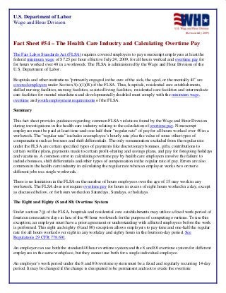 U.S. Department of Labor
Wage and Hour Division
(Revised July 2009)

Fact Sheet #54 – The Health Care Industry and Calculating Overtime Pay
The Fair Labor Standards Act (FLSA) requires covered employers to pay nonexempt employees at least the
federal minimum wage of $7.25 per hour effective July 24, 2009, for all hours worked and overtime pay for
for hours worked over 40 in a workweek. The FLSA is administered by the Wage and Hour Division of the
U.S. Department of Labor.
Hospitals and other institutions “primarily engaged in the care of the sick, the aged, or the mentally ill” are
covered employers under Section 3(s)(1)(B) of the FLSA. Thus, hospitals, residential care establishments,
skilled nursing facilities, nursing facilities, assisted living facilities, residential care facilities and intermediate
care facilities for mental retardation and developmentally disabled must comply with the minimum wage,
overtime and youth employment requirements of the FLSA.
Summary
This fact sheet provides guidance regarding common FLSA violations found by the Wage and Hour Division
during investigations in the health care industry relating to the calculation of overtime pay. Nonexempt
employees must be paid at least time-and-one-half their “regular rate” of pay for all hours worked over 40 in a
workweek. The “regular rate” includes an employee’s hourly rate plus the value of some other types of
compensation such as bonuses and shift differentials. The only remuneration excluded from the regular rate
under the FLSA are certain specified types of payments like discretionary bonuses, gifts, contributions to
certain welfare plans, payments made to certain profit-sharing and savings plans, and pay for foregoing holidays
and vacations. A common error in calculating overtime pay by health care employers involve the failure to
include bonuses, shift differentials and other types of compensation in the regular rate of pay. Errors are also
common in the health care industry in calculating the regular rate when an employee works two or more
different jobs in a single workweek.
There is no limitation in the FLSA on the number of hours employees over the age of 15 may work in any
workweek. The FLSA does not require overtime pay for hours in excess of eight hours worked in a day, except
as discussed below, or for hours worked on Saturdays, Sundays, or holidays.
The Eight and Eighty (8 and 80) Overtime System
Under section 7(j) of the FLSA, hospitals and residential care establishments may utilize a fixed work period of
fourteen consecutive days in lieu of the 40 hour workweek for the purpose of computing overtime. To use this
exception, an employer must have a prior agreement or understanding with affected employees before the work
is performed. This eight and eighty (8 and 80) exception allows employers to pay time and one-half the regular
rate for all hours worked over eight in any workday and eighty hours in the fourteen-day period. See
Regulations 29 CFR 778.601.
An employer can use both the standard 40 hour overtime system and the 8 and 80 overtime system for different
employees in the same workplace, but they cannot use both for a single individual employee.
An employer’s work period under the 8 and 80 overtime system must be a fixed and regularly recurring 14-day
period. It may be changed if the change is designated to be permanent and not to evade the overtime

 
