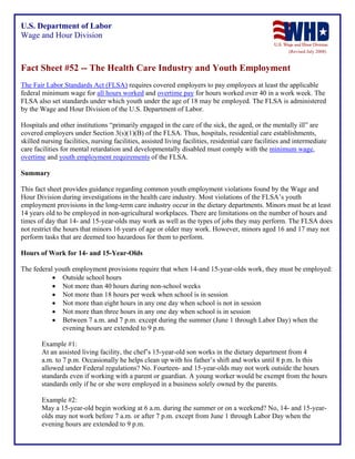 U.S. Department of Labor
Wage and Hour Division
(Revised July 2008)

Fact Sheet #52 -- The Health Care Industry and Youth Employment
The Fair Labor Standards Act (FLSA) requires covered employers to pay employees at least the applicable
federal minimum wage for all hours worked and overtime pay for hours worked over 40 in a work week. The
FLSA also set standards under which youth under the age of 18 may be employed. The FLSA is administered
by the Wage and Hour Division of the U.S. Department of Labor.
Hospitals and other institutions “primarily engaged in the care of the sick, the aged, or the mentally ill” are
covered employers under Section 3(s)(1)(B) of the FLSA. Thus, hospitals, residential care establishments,
skilled nursing facilities, nursing facilities, assisted living facilities, residential care facilities and intermediate
care facilities for mental retardation and developmentally disabled must comply with the minimum wage,
overtime and youth employment requirements of the FLSA.
Summary
This fact sheet provides guidance regarding common youth employment violations found by the Wage and
Hour Division during investigations in the health care industry. Most violations of the FLSA’s youth
employment provisions in the long-term care industry occur in the dietary departments. Minors must be at least
14 years old to be employed in non-agricultural workplaces. There are limitations on the number of hours and
times of day that 14- and 15-year-olds may work as well as the types of jobs they may perform. The FLSA does
not restrict the hours that minors 16 years of age or older may work. However, minors aged 16 and 17 may not
perform tasks that are deemed too hazardous for them to perform.
Hours of Work for 14- and 15-Year-Olds
The federal youth employment provisions require that when 14-and 15-year-olds work, they must be employed:
• Outside school hours
• Not more than 40 hours during non-school weeks
• Not more than 18 hours per week when school is in session
• Not more than eight hours in any one day when school is not in session
• Not more than three hours in any one day when school is in session
• Between 7 a.m. and 7 p.m. except during the summer (June 1 through Labor Day) when the
evening hours are extended to 9 p.m.
Example #1:
At an assisted living facility, the chef’s 15-year-old son works in the dietary department from 4
a.m. to 7 p.m. Occasionally he helps clean up with his father’s shift and works until 8 p.m. Is this
allowed under Federal regulations? No. Fourteen- and 15-year-olds may not work outside the hours
standards even if working with a parent or guardian. A young worker would be exempt from the hours
standards only if he or she were employed in a business solely owned by the parents.
Example #2:
May a 15-year-old begin working at 6 a.m. during the summer or on a weekend? No, 14- and 15-yearolds may not work before 7 a.m. or after 7 p.m. except from June 1 through Labor Day when the
evening hours are extended to 9 p.m.

 