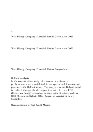 1
2
Walt Disney Company Financial Ratios Calculation 2019
Walt Disney Company Financial Ratios Calculation 2020
Walt Disney Company Financial Ratios Comparison
DuPont Analysis
In the context of the study of economic and financial
performance, a very useful tool in the specialized literature and
practice is the DuPont model. The analysis by the DuPont model
is realized through the decomposition rate of return ROE
(Return on Equity) according to other rates of return, such as
ROS (Return on Sales), ROA (Return on Assets) or Equity
Multiplier.
Decomposition of Net Profit Margin
 