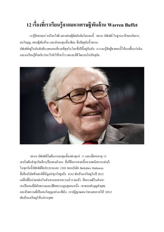 12 เรื่องที่เราเรียนรู้จากมหาเศรษฐีพันล้าน Warren Buffet
เรารู้จักชายแก่หน้าตาใจดี มหาเศรษฐีติดอันดับโลกคนนี้ วอเรน บัฟเฟต์ ในฐานะเจ้าของกิจการ,
คนใจบุญ, เศรษฐีพันล้าน และนักลงทุนชั้นเซียน ซึ่งปัจจุบันนี้วอเรน
บัฟเฟต์อยู่ในอันดับต้นๆของคนที่รวยที่สุดในโลกซึ่งปีนี้อยู่อันดับ 4 เรามารู้จักผู้ชายคนนี้ให้มากขึ้นกว่าเดิม
และมาเรียนรู้ด้วยกันว่าอะไรทาให้เขาร่ารวยและมีชีวิตแบบในปัจจุบัน
วอเรน บัฟเฟต์เริ่มต้นการลงทุนตั้งแต่อายุแค่ 11 และเมื่อเขาอายุ 13
เขาเริ่มต้นทาธุรกิจเล็กๆเป็นของตัวเอง ซึ่งก็คือการขายเนื้อหาเทคนิคการแข่งม้า
ในทุกวันนี้บัฟเฟต์คือประธานและ CEO ของบริษัท Berkshire Hathaway
ซึ่งคือบริษัทข้ามชาติที่มีมูลค่าธุรกิจสูงถึง $162พันล้านเหรียญในปี 2012
แต่สิ่งที่ยิ่งน่ายกย่องในตัวเขานอกจากความร่ารวยแล้ว คือความดีในตัวเขา
เขาเป็นคนที่มีจริยธรรมและมีศีลธรรมสูงสุดคนหนึ่ง เขาชอบทาบุญทากุศล
และด้วยความที่เป็นคนใจบุญอย่างแท้จริง เราปฏิญาณตนว่าจะมอบรายได้ $58.5
พันล้านเหรียญให้แก่การกุศล
 
