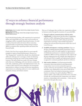 2
The State of the Not-for-Profit Sector in 2015
12 ways to enhance financial performance
through strategic business analysis
Katrina Gomez, Senior Consultant, Not-for-Profit and Higher Education Practices,
Business Advisory Services
Matt Unterman, Senior Manager, Not-for-Profit and Higher Education Practices,
Business Advisory Services
Faced with declining funding, stiff competition for unrestricted
dollars and rising health care costs, many not-for-profits are
struggling to deliver acceptable financial performance. In order
to balance financial results and mission-driven outcomes,
nonprofit leaders are performing strategic business analyses
(SBAs) to transform their operating models and bottom line
financial health.
Clearly, there have been ongoing efforts by most nonprofit
managers to improve financial performance. However, as
“low-hanging fruit” remedies have already been identified and
addressed, reducing costs is no longer a matter of enhancing
procurement and going out to bid on long-standing vendor
contracts. The task at hand now needs to be more strategic
and is thus more challenging, with every decision coming with
trade-offs, complexities, politics and implementation issues. As
a result, in their search for more substantive, less incremental
opportunities to enhance revenues and decrease expenditures,
organizations are conducting analyses in a more sophisticated,
integrated, strategic and inclusive manner.
Here are 12 techniques that can help your organization enhance
its business results through the execution of a successful SBA:
1.	 Engage in upfront communications with the entire
organization. Let them know that this effort is happening,
and that it will be challenging. Being transparent about
the fact that all constituents will be affected and that the
organization is pursuing a well-rounded and inclusive
strategy lets everyone know this process will be fair, even if
it won’t be easy.
2.	 Establish and empower a steering committee. Gone are
the days of making decisions behind closed doors. These
tough choices need to be made together by representatives
of all affected constituencies to minimize implementation
roadblocks. While involving constituents in the analysis and
decision-making process may initially slow things down, it
will ultimately lead to tangible and implemented solutions
as opposed to continuous pushback and divisive behavior.
3.	 Seek creative solutions. Avoid pursuing potentially
community-destroying initiatives and programmatic
compromises. Leave no stone unturned to generate
revenue-enhancing and expenditure-reducing concepts that
will allow your organization to stay true to itself and its
constituents. Have you looked at outsourcing a noncore
function or starting a for-profit subsidiary? While no
solution will be a silver bullet and all will involve some kind
of trade-off, avoid decisions that compromise your culture,
mission or relationships with constituents — shore up your
bottom line through other means.
 