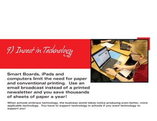 9) Invest in Technology


Smart Boards, iPads and
computers limit the need for paper
and conventional printing. Use an
email broadcast instead of a printed
newsletter and you save thousands
of sheets of paper a year!
When schools embrace technology, the business world takes notice producing even better, more
applicable technology. You have to support technology in schools if you want technology to
support you!
 