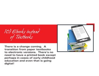 10) Ebooks instead
	 of Textbooks
There is a change coming. A
transition from paper textbooks
to electronic versions. There’s no
need to have a printed book except
perhaps in cases of early childhood
education and even that is going
digital!
 