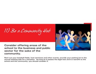 11) Be a Community Hub


Consider offering areas of the
school to the business and public
sector for the sake of the
community.
Rent out your baseball fields, host seminars and other events, provide your parking lot to the
annual clothing sale for a donation. As long as it passes the legal test and is a benefit to the
school and the community, you should consider it.
 