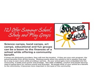 12) Offer Summer School, 	
	 Study and Play Groups
Science camps, band camps, art
camps, educational and fun groups
can be a boom to the finances of a
school while offering a community
benefit.
If these are third-party providers, they will rent the location. If they are your own program, the
school benefits from all the income. Hosting events when the school is not in session may just
be a way to earn more while providing a service. As your school gets more embedded into the
community, it holds more power and prestige. This adds credibility, comfort and people become
used to going there for various events and activities. As people think of your school as a benefit
to the community, it becomes more important in the eyes of the community.
 