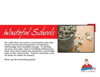Wasteful Schools
So, with that you have a community hub that
saves money by being green, investing in
technology and reusable energy. In setting
up your own plan, look to building efficiencies
first, then look inside the classroom and finally
look to the community. There’s certainly a lot
of ways to make an impact.

Now, go do something good!




                                                    A BelieveJay Presentation
 