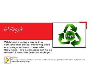 6) Recycle

While not a money saver in a
conventional sense, recycling does
encourage schools to use what
they need. It’s a reminder not to be
wasteful and that creates savings.

     Helpful Hint
     Re-using everyday products such as cardboard boxes, glass jars and other materials can
     reduce art supply cost.
 
