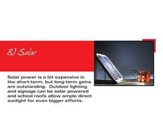 8) Solar


Solar power is a bit expensive in
the short-term, but long-term gains
are outstanding. Outdoor lighting
and signage can be solar powered
and school roofs allow ample direct
sunlight for even bigger efforts.
 